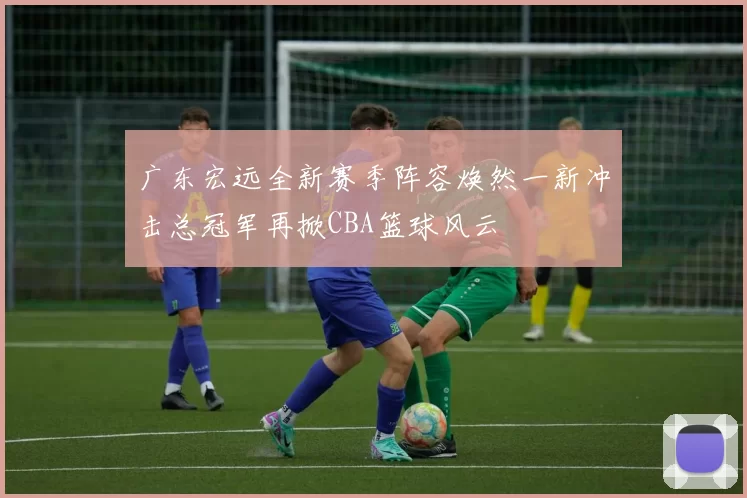 广东宏远全新赛季阵容焕然一新冲击总冠军再掀CBA篮球风云