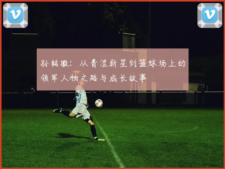 孙铭徽：从青涩新星到篮球场上的领军人物之路与成长故事