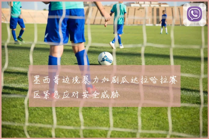 墨西哥边境暴力加剧瓜达拉哈拉赛区紧急应对安全威胁