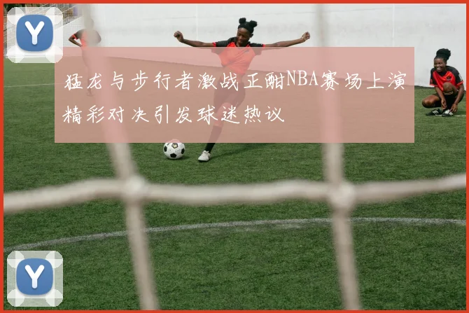 猛龙与步行者激战正酣NBA赛场上演精彩对决引发球迷热议