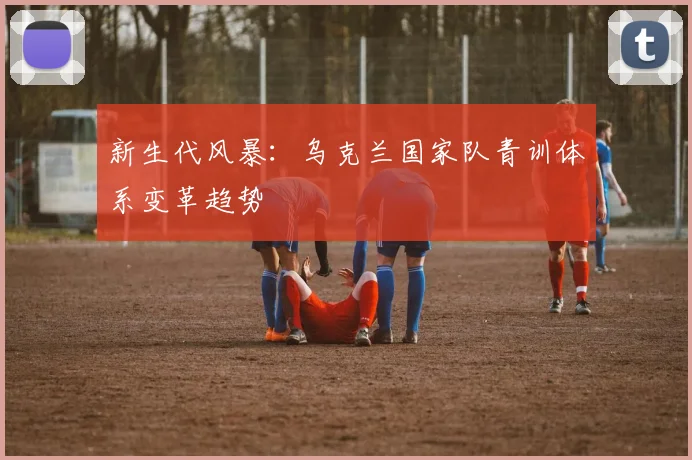 新生代风暴：乌克兰国家队青训体系变革趋势
