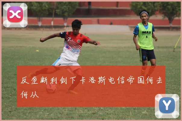 反垄断利剑下卡洛斯电信帝国何去何从