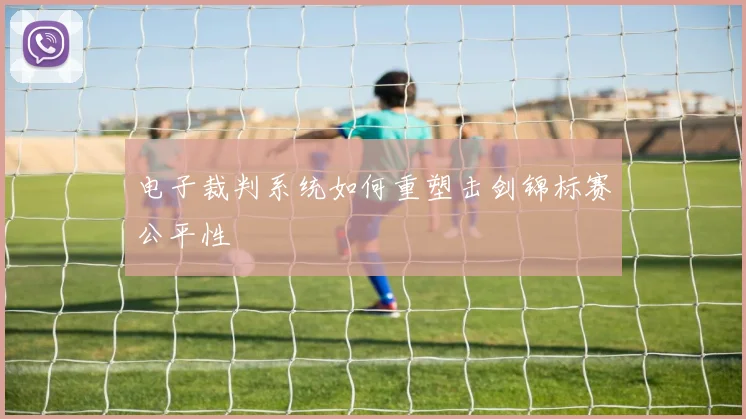 电子裁判系统如何重塑击剑锦标赛公平性