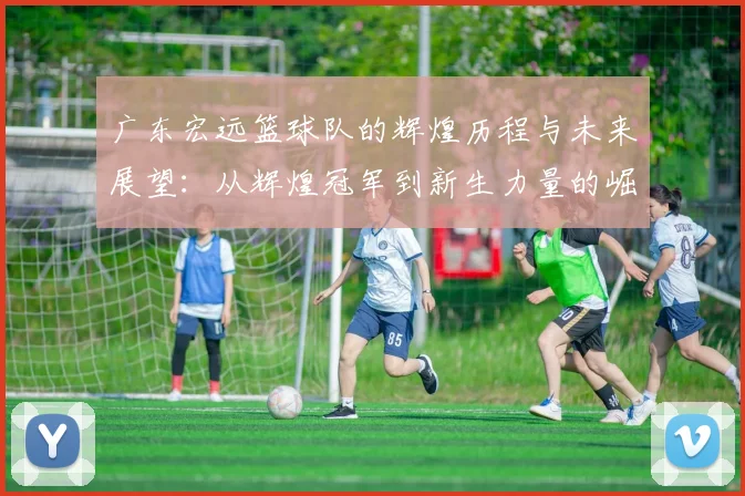 广东宏远篮球队的辉煌历程与未来展望：从辉煌冠军到新生力量的崛起