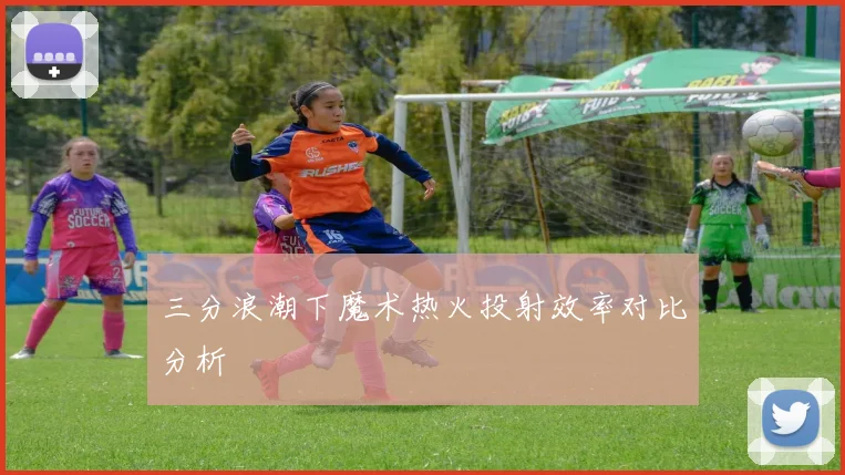 三分浪潮下魔术热火投射效率对比分析