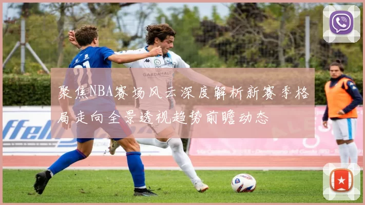 聚焦NBA赛场风云深度解析新赛季格局走向全景透视趋势前瞻动态