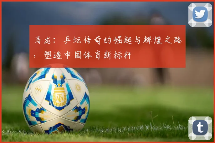 马龙：乒坛传奇的崛起与辉煌之路，塑造中国体育新标杆