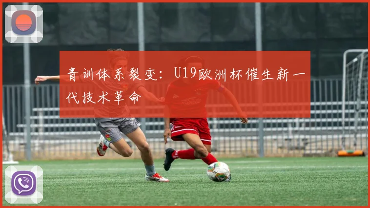 青训体系裂变：U19欧洲杯催生新一代技术革命