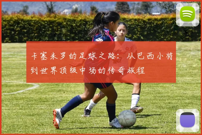 卡塞米罗的足球之路：从巴西小将到世界顶级中场的传奇旅程