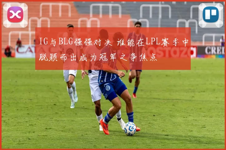 IG与BLG强强对决 谁能在LPL赛季中脱颖而出成为冠军之争焦点