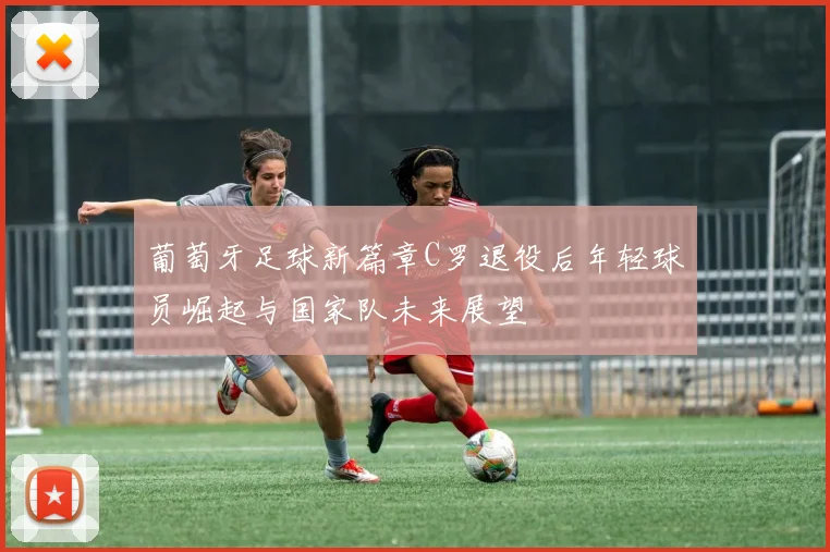 葡萄牙足球新篇章C罗退役后年轻球员崛起与国家队未来展望