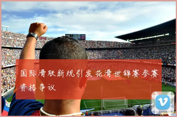 国际滑联新规引发花滑世锦赛参赛资格争议