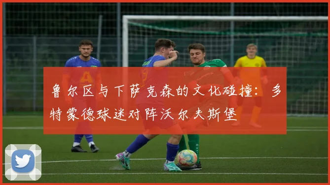 鲁尔区与下萨克森的文化碰撞：多特蒙德球迷对阵沃尔夫斯堡